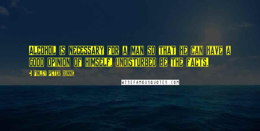 Finley Peter Dunne Quotes: Alcohol is necessary for a man so that he can have a good opinion of himself, undisturbed be the facts.