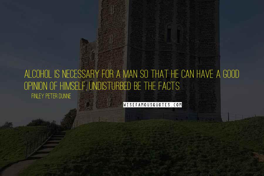 Finley Peter Dunne Quotes: Alcohol is necessary for a man so that he can have a good opinion of himself, undisturbed be the facts.