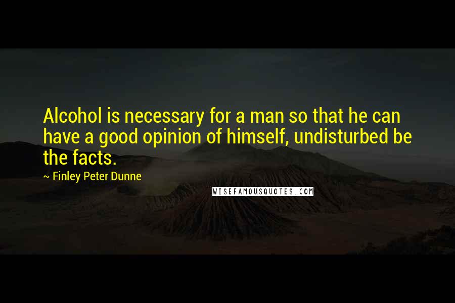 Finley Peter Dunne Quotes: Alcohol is necessary for a man so that he can have a good opinion of himself, undisturbed be the facts.