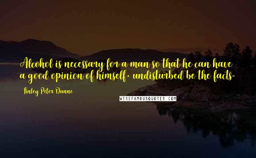 Finley Peter Dunne Quotes: Alcohol is necessary for a man so that he can have a good opinion of himself, undisturbed be the facts.