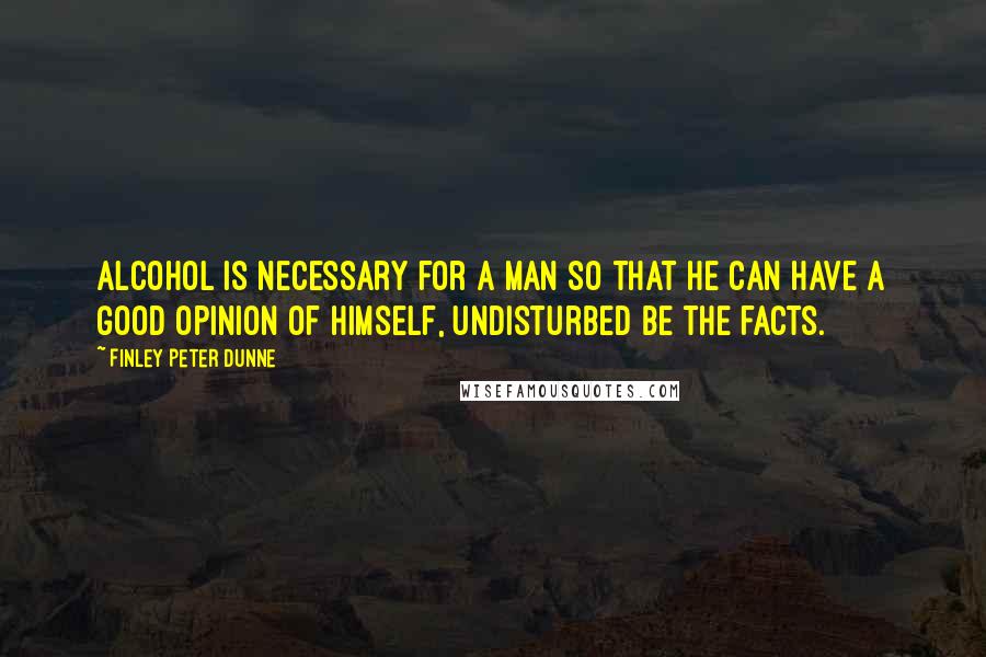 Finley Peter Dunne Quotes: Alcohol is necessary for a man so that he can have a good opinion of himself, undisturbed be the facts.