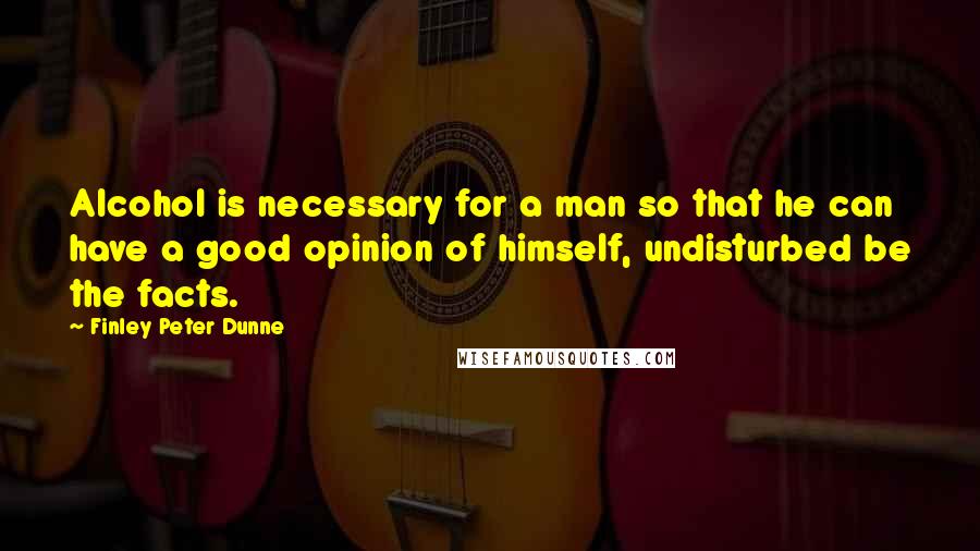 Finley Peter Dunne Quotes: Alcohol is necessary for a man so that he can have a good opinion of himself, undisturbed be the facts.