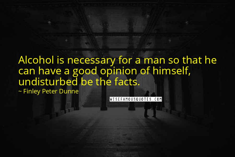 Finley Peter Dunne Quotes: Alcohol is necessary for a man so that he can have a good opinion of himself, undisturbed be the facts.