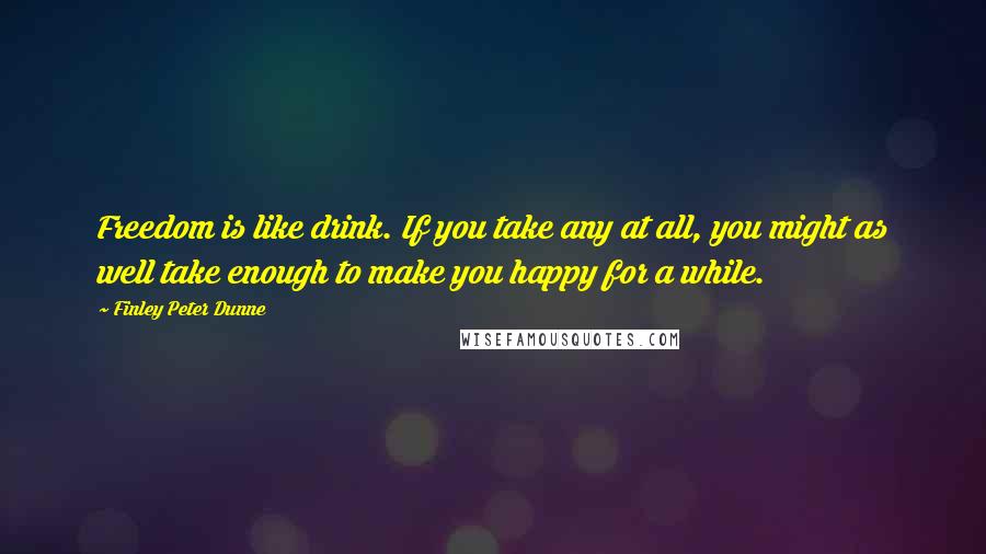 Finley Peter Dunne Quotes: Freedom is like drink. If you take any at all, you might as well take enough to make you happy for a while.