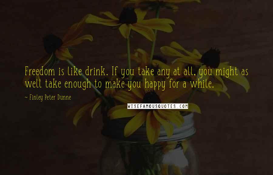 Finley Peter Dunne Quotes: Freedom is like drink. If you take any at all, you might as well take enough to make you happy for a while.