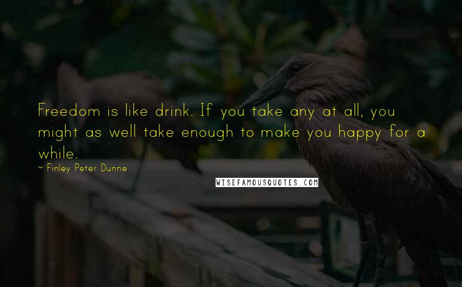 Finley Peter Dunne Quotes: Freedom is like drink. If you take any at all, you might as well take enough to make you happy for a while.