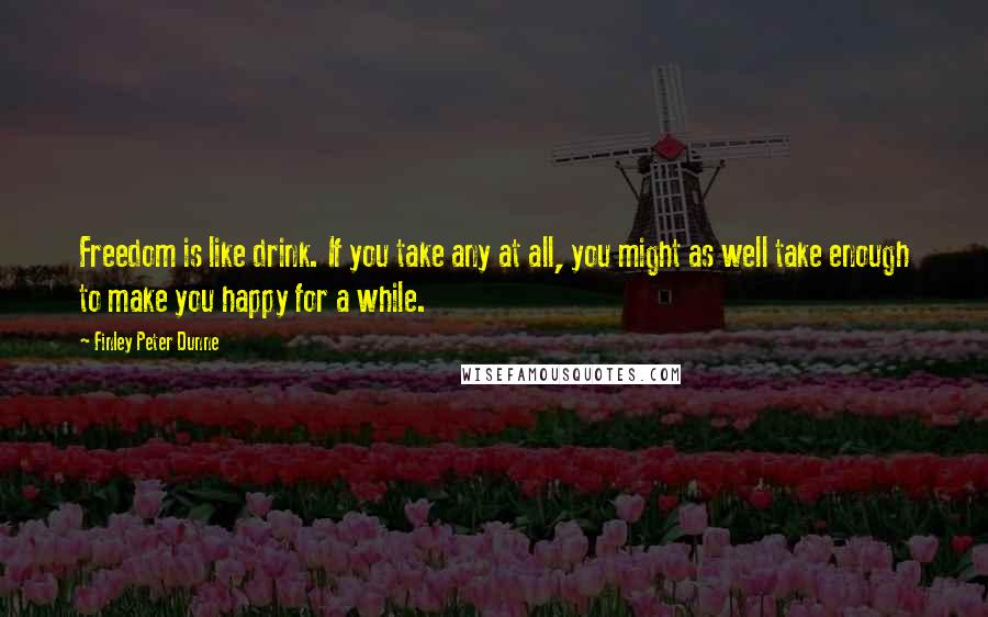 Finley Peter Dunne Quotes: Freedom is like drink. If you take any at all, you might as well take enough to make you happy for a while.