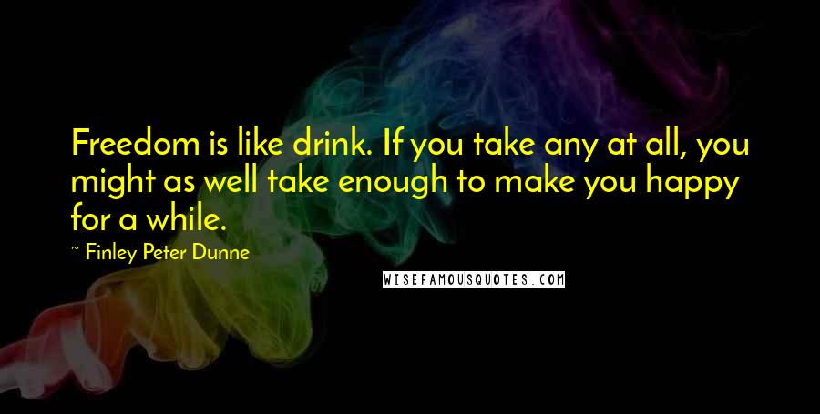 Finley Peter Dunne Quotes: Freedom is like drink. If you take any at all, you might as well take enough to make you happy for a while.