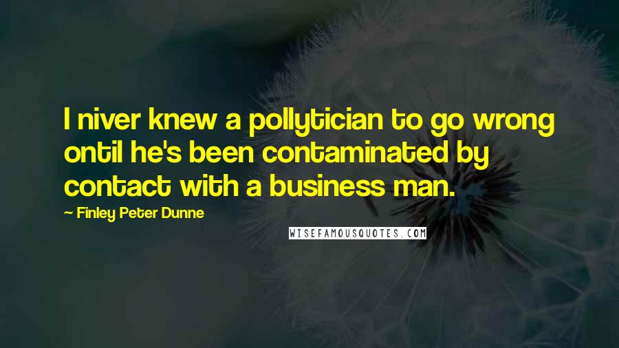 Finley Peter Dunne Quotes: I niver knew a pollytician to go wrong ontil he's been contaminated by contact with a business man.