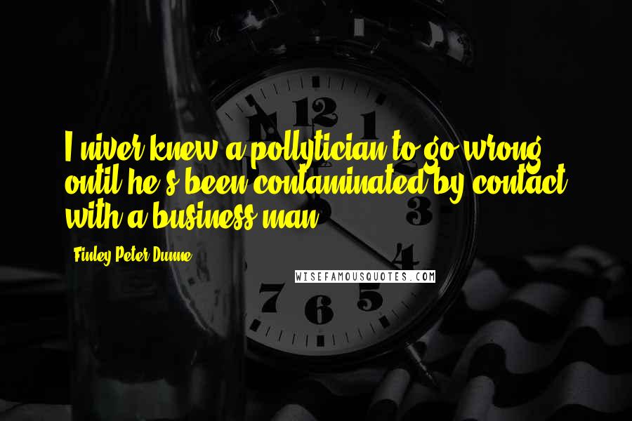 Finley Peter Dunne Quotes: I niver knew a pollytician to go wrong ontil he's been contaminated by contact with a business man.