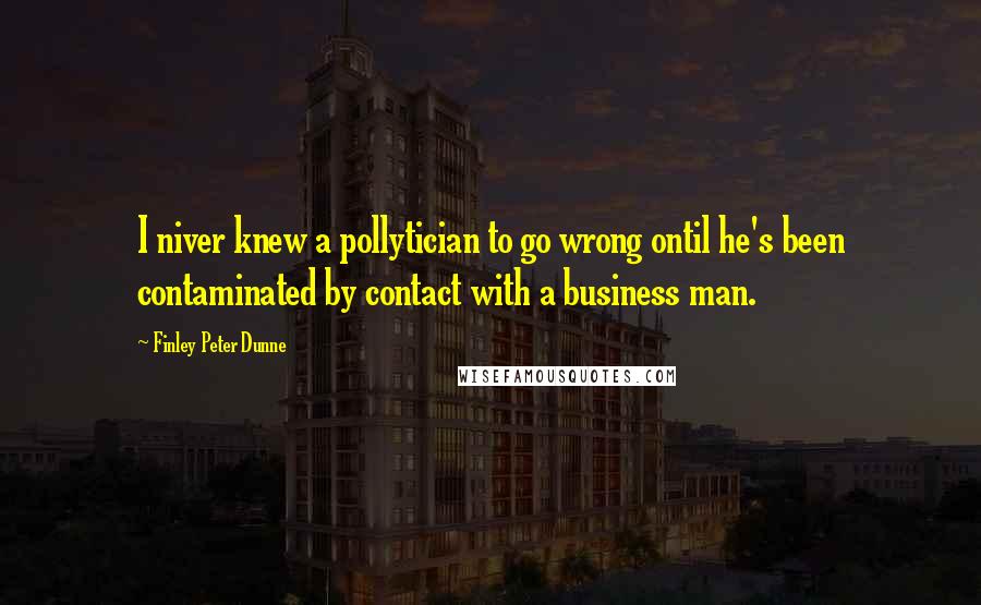 Finley Peter Dunne Quotes: I niver knew a pollytician to go wrong ontil he's been contaminated by contact with a business man.