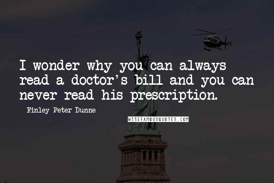 Finley Peter Dunne Quotes: I wonder why you can always read a doctor's bill and you can never read his prescription.