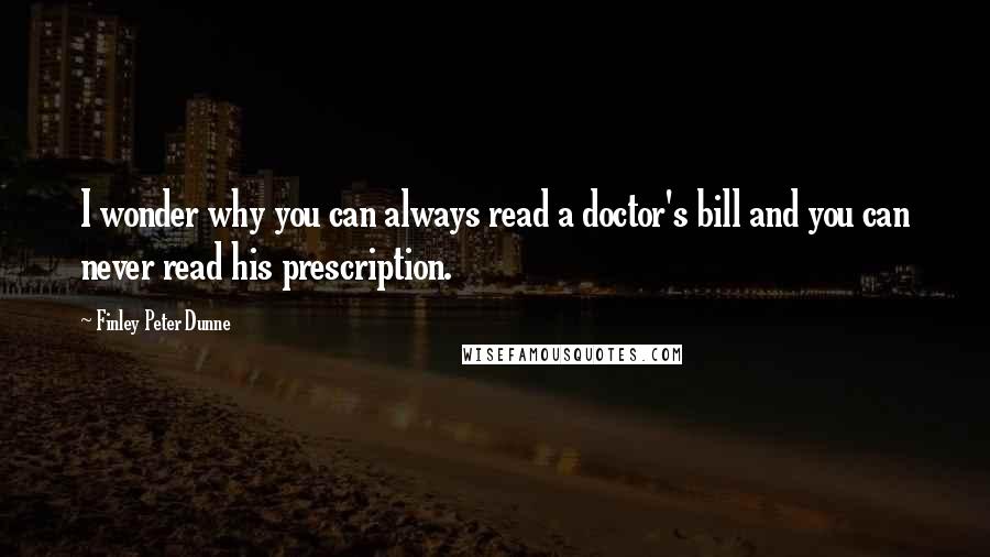 Finley Peter Dunne Quotes: I wonder why you can always read a doctor's bill and you can never read his prescription.