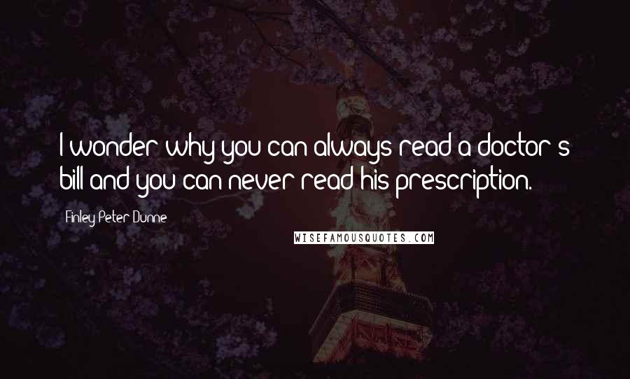 Finley Peter Dunne Quotes: I wonder why you can always read a doctor's bill and you can never read his prescription.
