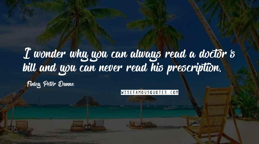 Finley Peter Dunne Quotes: I wonder why you can always read a doctor's bill and you can never read his prescription.