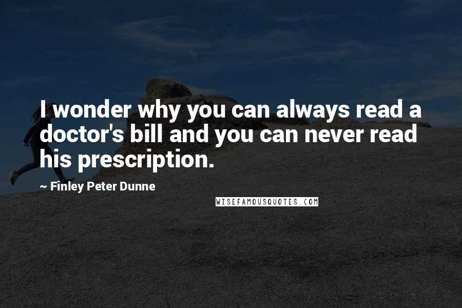 Finley Peter Dunne Quotes: I wonder why you can always read a doctor's bill and you can never read his prescription.