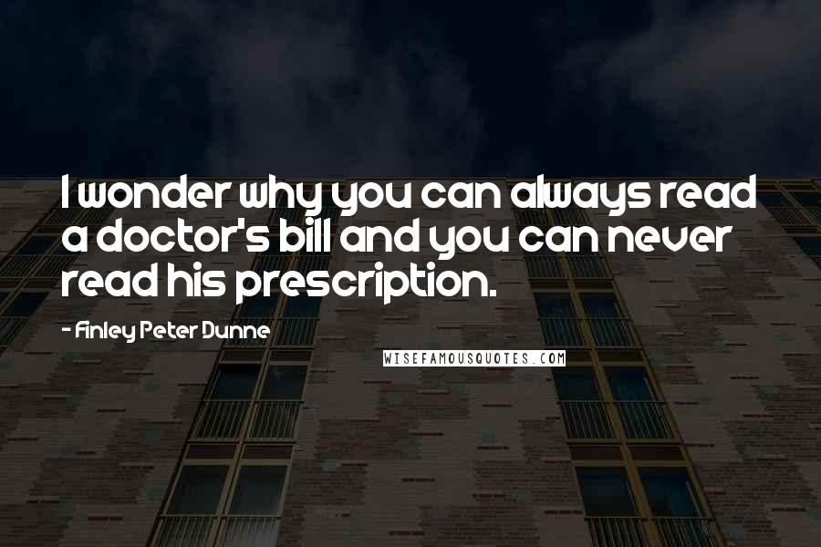 Finley Peter Dunne Quotes: I wonder why you can always read a doctor's bill and you can never read his prescription.