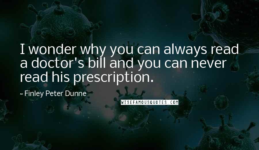 Finley Peter Dunne Quotes: I wonder why you can always read a doctor's bill and you can never read his prescription.