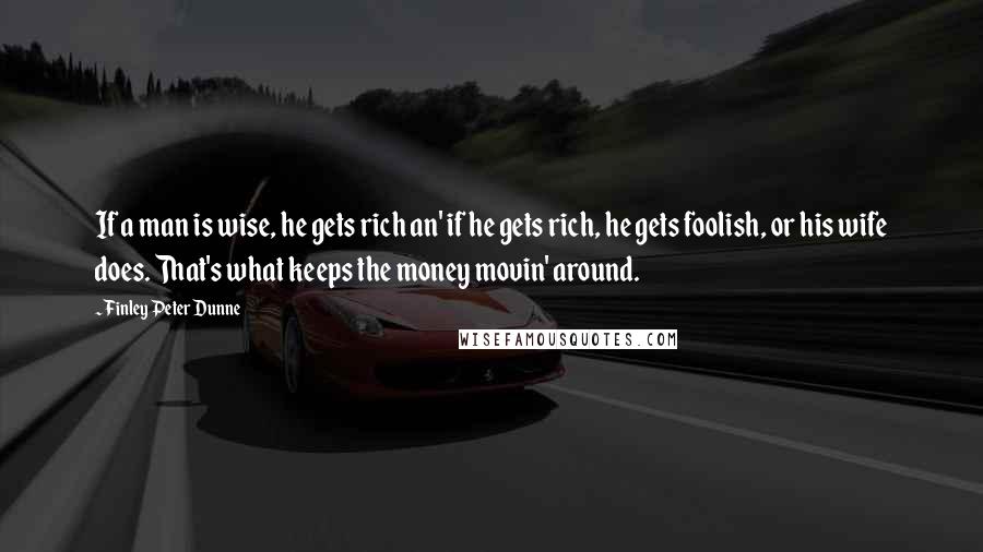 Finley Peter Dunne Quotes: If a man is wise, he gets rich an' if he gets rich, he gets foolish, or his wife does. That's what keeps the money movin' around.