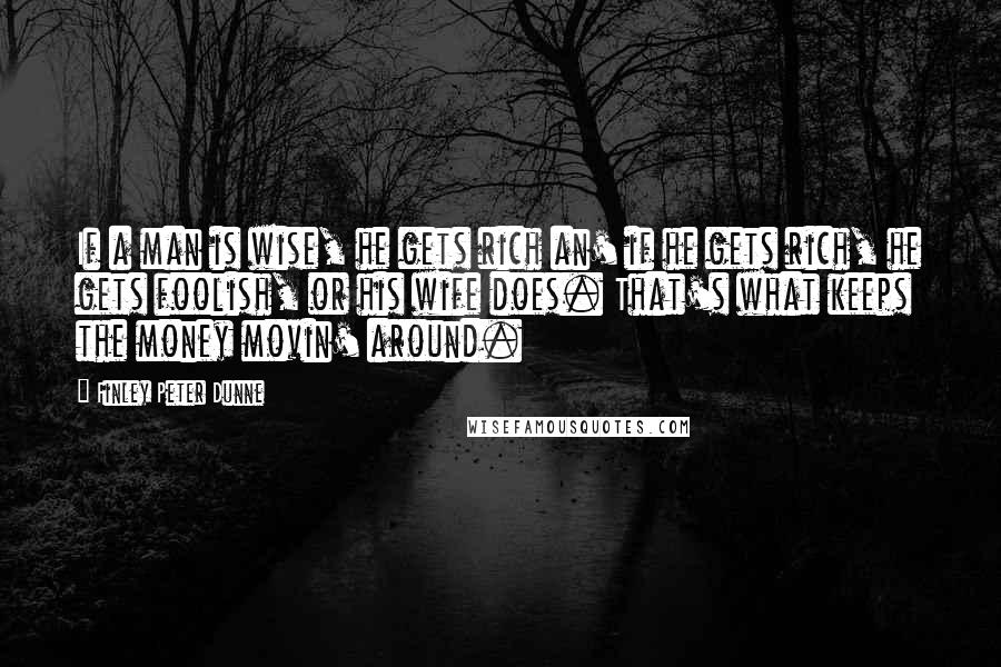 Finley Peter Dunne Quotes: If a man is wise, he gets rich an' if he gets rich, he gets foolish, or his wife does. That's what keeps the money movin' around.