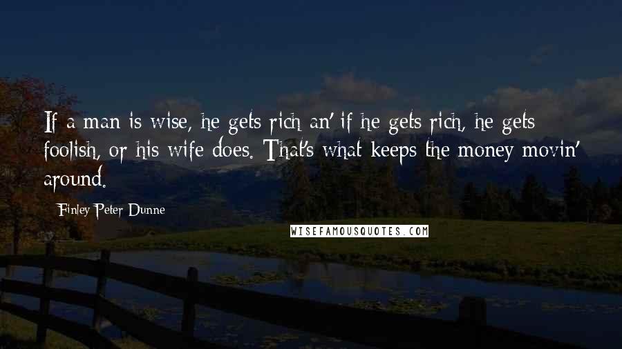 Finley Peter Dunne Quotes: If a man is wise, he gets rich an' if he gets rich, he gets foolish, or his wife does. That's what keeps the money movin' around.