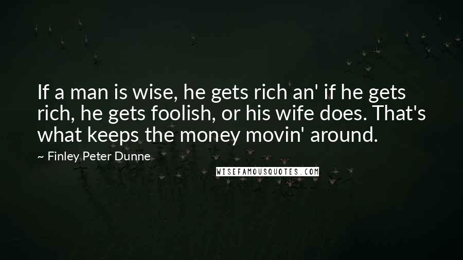 Finley Peter Dunne Quotes: If a man is wise, he gets rich an' if he gets rich, he gets foolish, or his wife does. That's what keeps the money movin' around.
