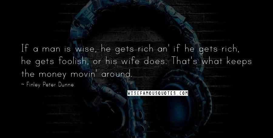 Finley Peter Dunne Quotes: If a man is wise, he gets rich an' if he gets rich, he gets foolish, or his wife does. That's what keeps the money movin' around.