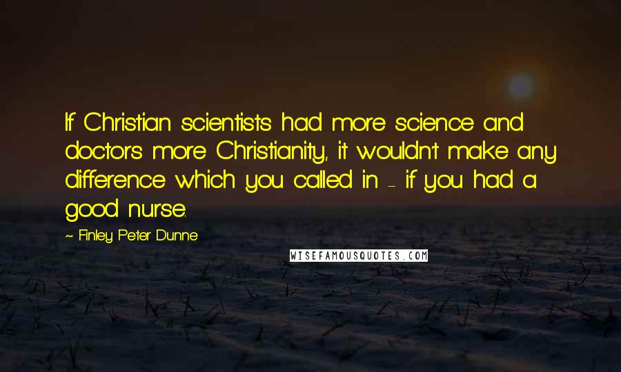 Finley Peter Dunne Quotes: If Christian scientists had more science and doctors more Christianity, it wouldn't make any difference which you called in - if you had a good nurse.