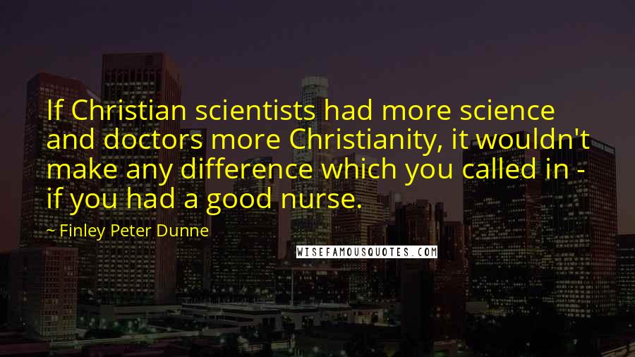 Finley Peter Dunne Quotes: If Christian scientists had more science and doctors more Christianity, it wouldn't make any difference which you called in - if you had a good nurse.