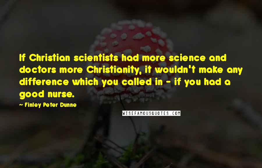 Finley Peter Dunne Quotes: If Christian scientists had more science and doctors more Christianity, it wouldn't make any difference which you called in - if you had a good nurse.
