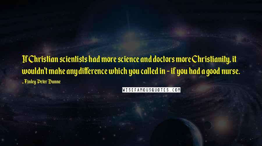 Finley Peter Dunne Quotes: If Christian scientists had more science and doctors more Christianity, it wouldn't make any difference which you called in - if you had a good nurse.