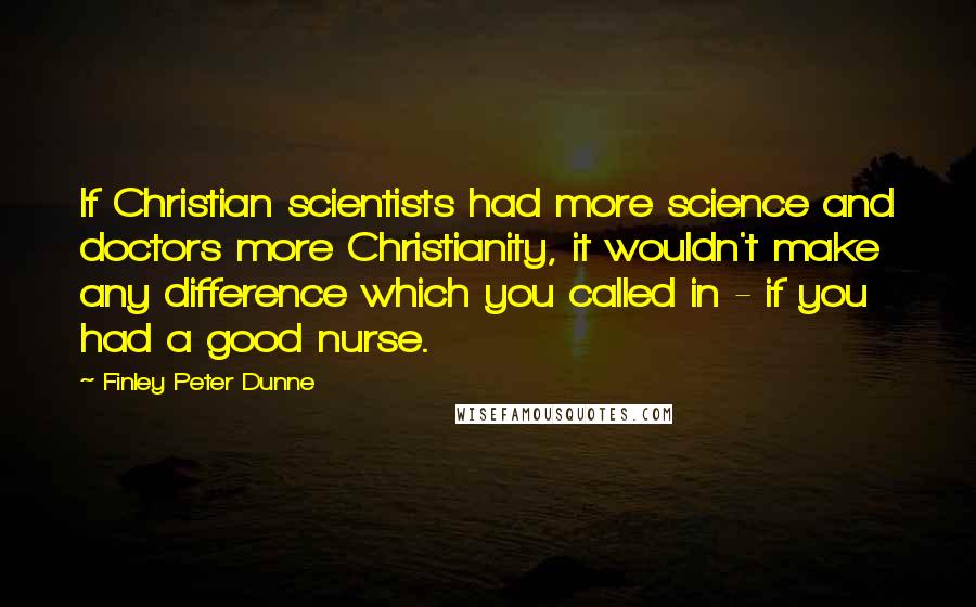 Finley Peter Dunne Quotes: If Christian scientists had more science and doctors more Christianity, it wouldn't make any difference which you called in - if you had a good nurse.