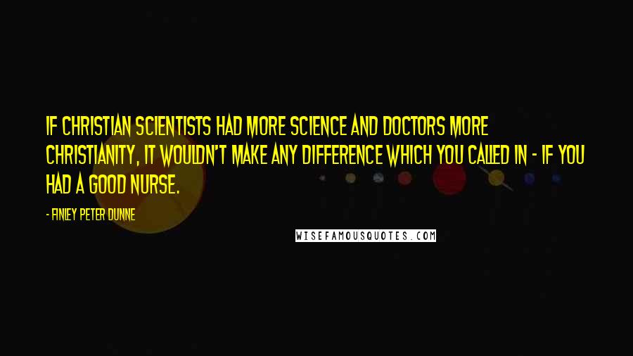 Finley Peter Dunne Quotes: If Christian scientists had more science and doctors more Christianity, it wouldn't make any difference which you called in - if you had a good nurse.