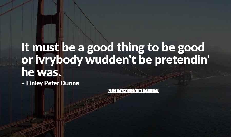 Finley Peter Dunne Quotes: It must be a good thing to be good or ivrybody wudden't be pretendin' he was.