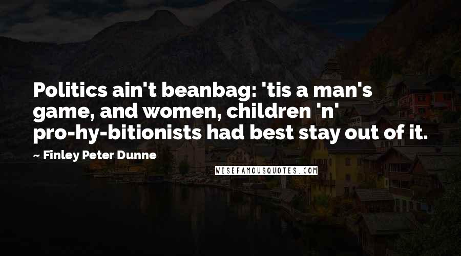 Finley Peter Dunne Quotes: Politics ain't beanbag: 'tis a man's game, and women, children 'n' pro-hy-bitionists had best stay out of it.