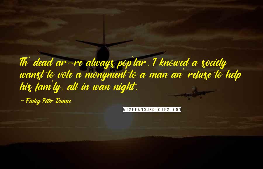 Finley Peter Dunne Quotes: Th' dead ar-re always pop'lar. I knowed a society wanst to vote a monyment to a man an' refuse to help his fam'ly, all in wan night.