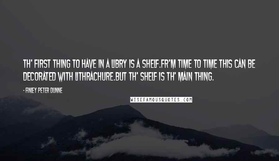 Finley Peter Dunne Quotes: Th' first thing to have in a libry is a shelf.Fr'm time to time this can be decorated with lithrachure.But th' shelf is th' main thing.