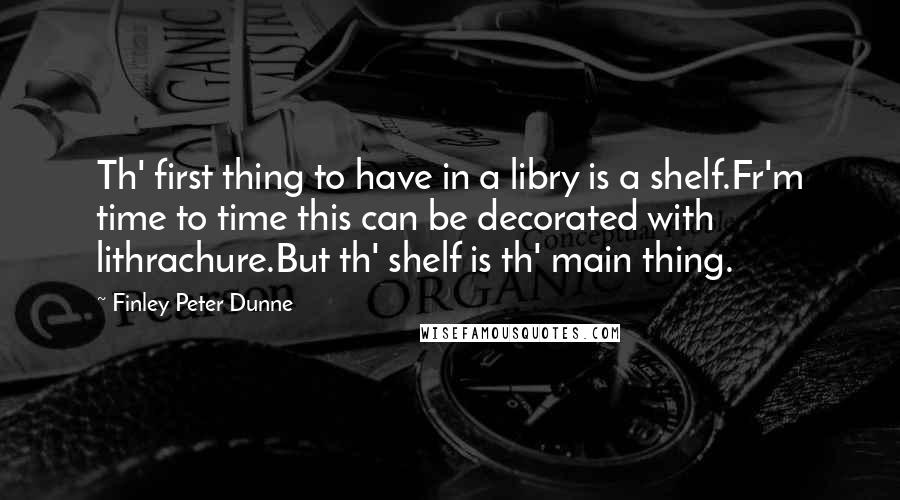 Finley Peter Dunne Quotes: Th' first thing to have in a libry is a shelf.Fr'm time to time this can be decorated with lithrachure.But th' shelf is th' main thing.