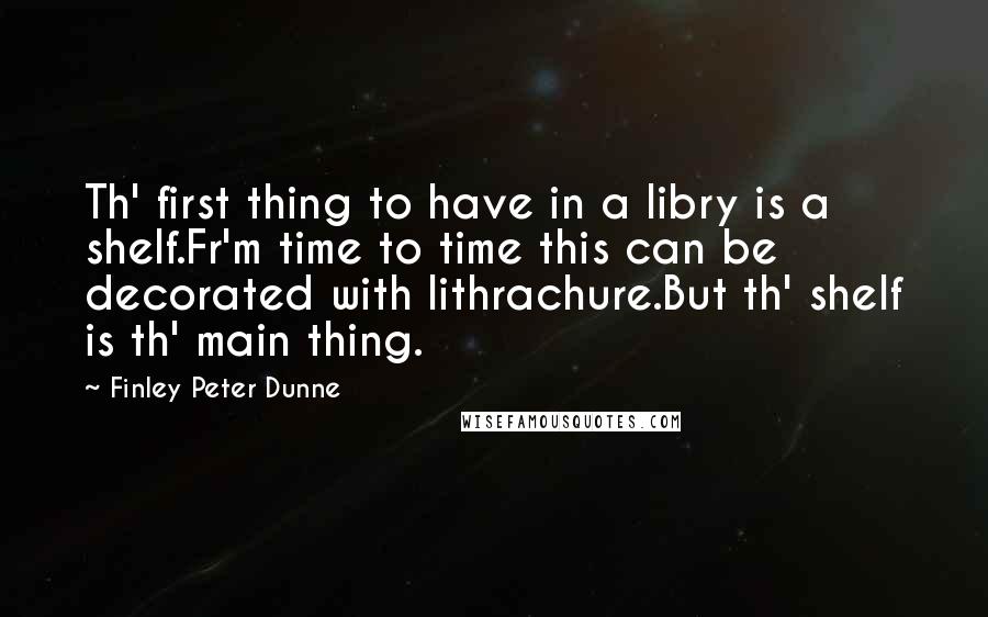 Finley Peter Dunne Quotes: Th' first thing to have in a libry is a shelf.Fr'm time to time this can be decorated with lithrachure.But th' shelf is th' main thing.