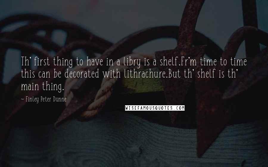 Finley Peter Dunne Quotes: Th' first thing to have in a libry is a shelf.Fr'm time to time this can be decorated with lithrachure.But th' shelf is th' main thing.