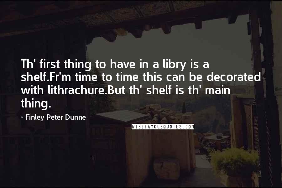 Finley Peter Dunne Quotes: Th' first thing to have in a libry is a shelf.Fr'm time to time this can be decorated with lithrachure.But th' shelf is th' main thing.