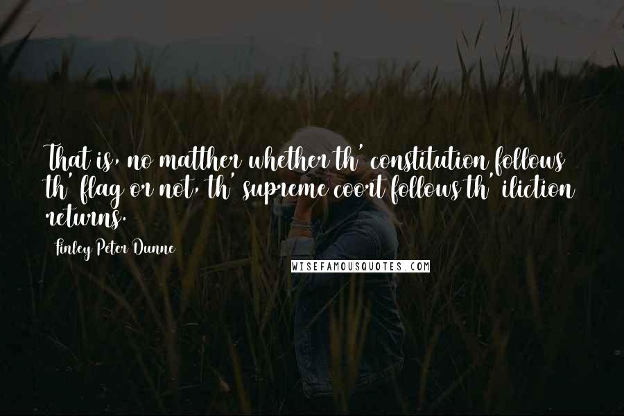 Finley Peter Dunne Quotes: That is, no matther whether th' constitution follows th' flag or not, th' supreme coort follows th' iliction returns.