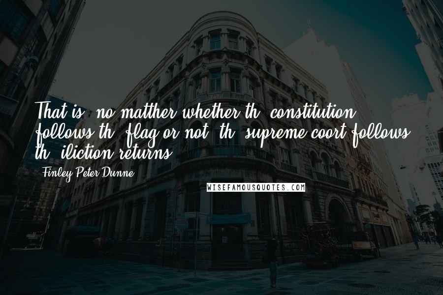 Finley Peter Dunne Quotes: That is, no matther whether th' constitution follows th' flag or not, th' supreme coort follows th' iliction returns.