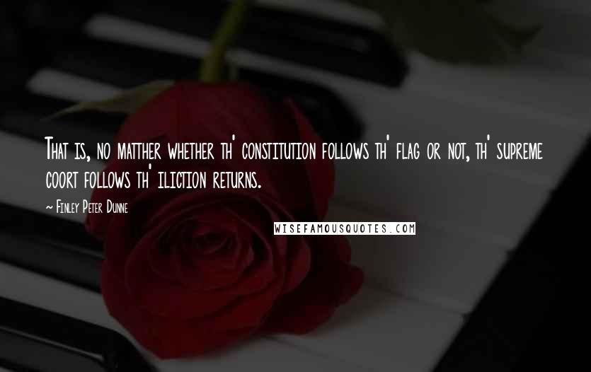 Finley Peter Dunne Quotes: That is, no matther whether th' constitution follows th' flag or not, th' supreme coort follows th' iliction returns.