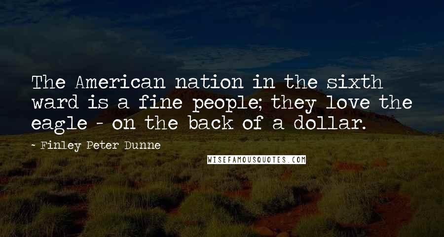 Finley Peter Dunne Quotes: The American nation in the sixth ward is a fine people; they love the eagle - on the back of a dollar.