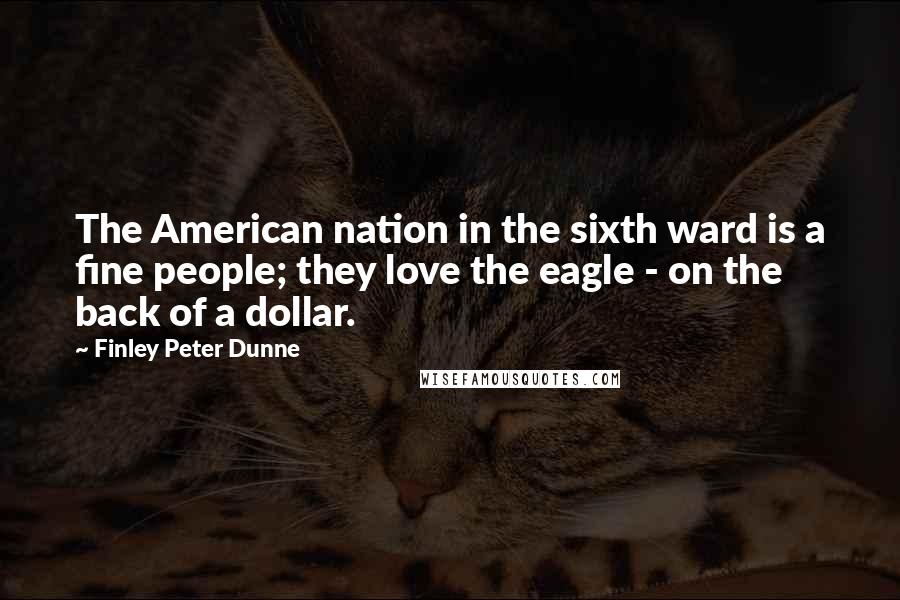 Finley Peter Dunne Quotes: The American nation in the sixth ward is a fine people; they love the eagle - on the back of a dollar.