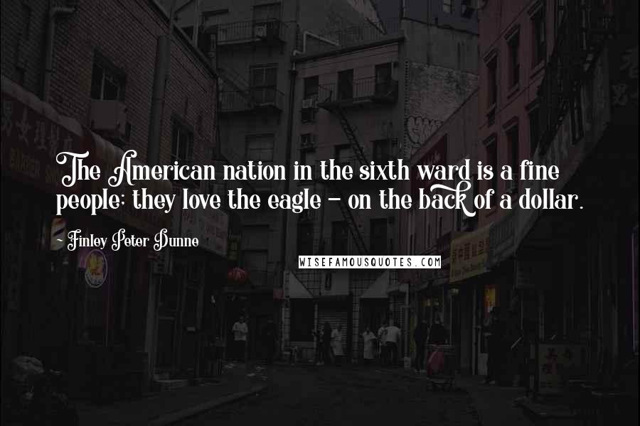 Finley Peter Dunne Quotes: The American nation in the sixth ward is a fine people; they love the eagle - on the back of a dollar.