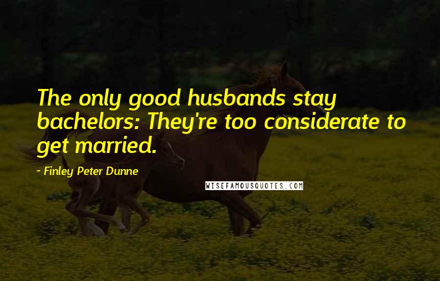 Finley Peter Dunne Quotes: The only good husbands stay bachelors: They're too considerate to get married.