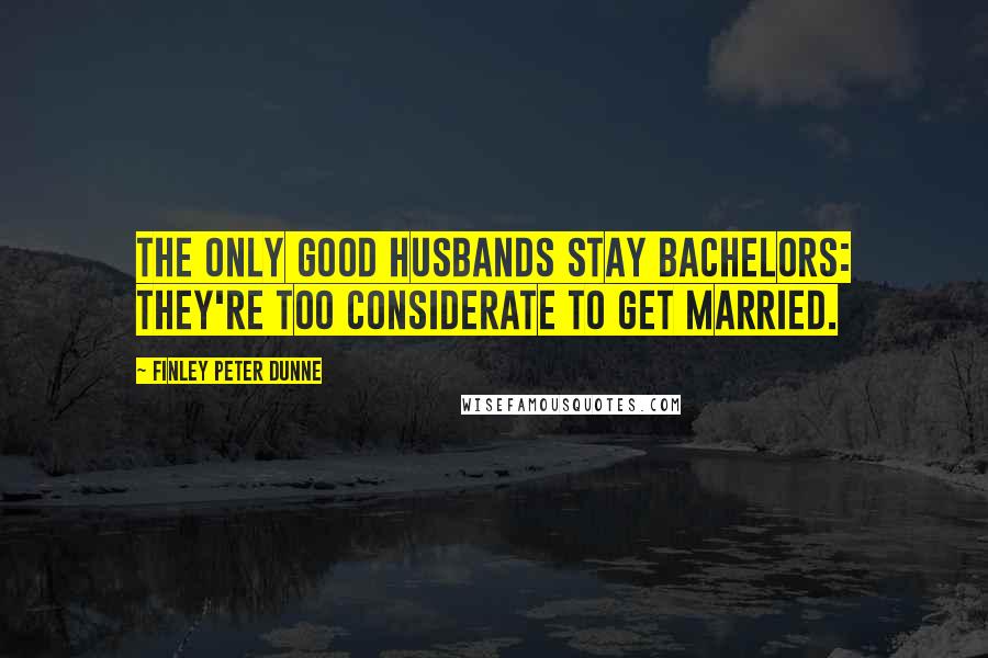 Finley Peter Dunne Quotes: The only good husbands stay bachelors: They're too considerate to get married.
