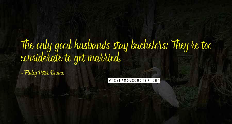 Finley Peter Dunne Quotes: The only good husbands stay bachelors: They're too considerate to get married.
